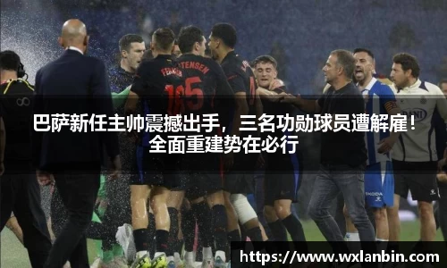 巴萨新任主帅震撼出手，三名功勋球员遭解雇！全面重建势在必行