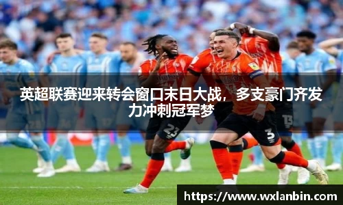 英超联赛迎来转会窗口末日大战，多支豪门齐发力冲刺冠军梦