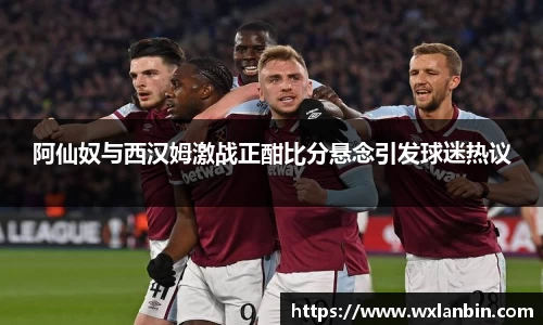 阿仙奴与西汉姆激战正酣比分悬念引发球迷热议